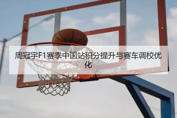 周冠宇F1赛季中国站积分提升与赛车调校优化